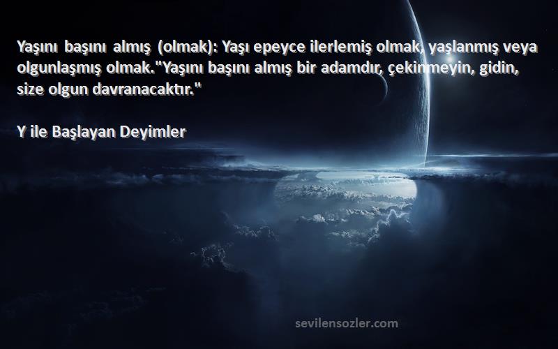 Y ile Başlayan Deyimler Sözleri 
Yaşını başını almış (olmak): Yaşı epeyce ilerlemiş olmak, yaşlanmış veya olgunlaşmış olmak.Yaşını başını almış bir adamdır, çekinmeyin, gidin, size olgun davranacaktır.