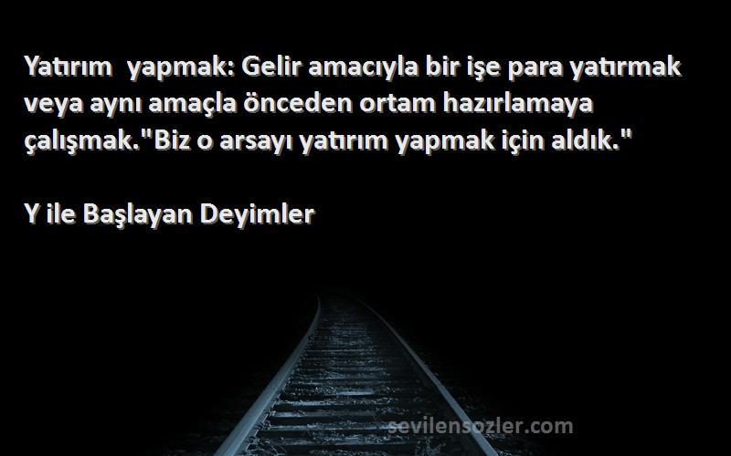 Y ile Başlayan Deyimler Sözleri 
Yatırım yapmak: Gelir amacıyla bir işe para yatırmak veya aynı amaçla önceden ortam hazırlamaya çalışmak.Biz o arsayı yatırım yapmak için aldık.