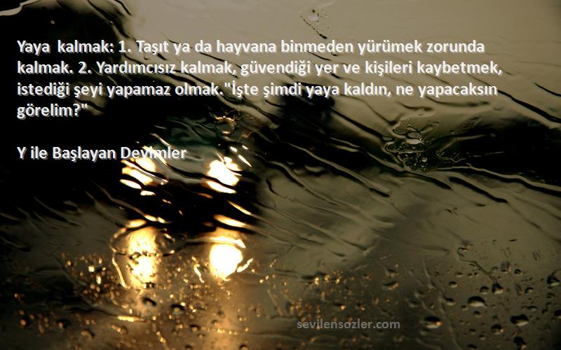 Y ile Başlayan Deyimler Sözleri 
Yaya kalmak: 1. Taşıt ya da hayvana binmeden yürümek zorunda kalmak. 2. Yardımcısız kalmak, güvendiği yer ve kişileri kaybetmek, istediği şeyi yapamaz olmak.İşte şimdi yaya kaldın, ne yapacaksın görelim?