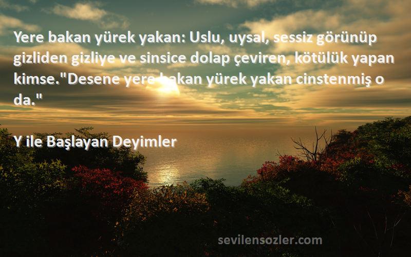 Y ile Başlayan Deyimler Sözleri 
Yere bakan yürek yakan: Uslu, uysal, sessiz görünüp gizliden gizliye ve sinsice dolap çeviren, kötülük yapan kimse.Desene yere bakan yürek yakan cinstenmiş o da.