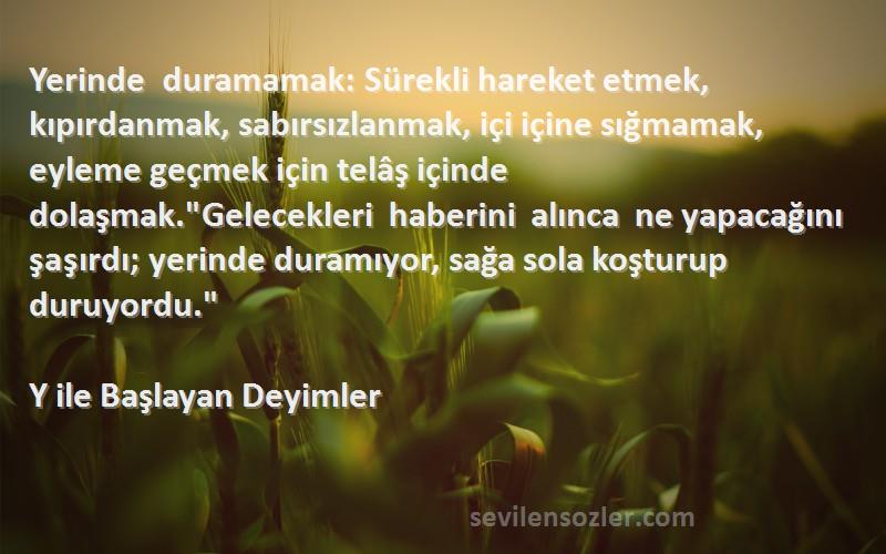 Y ile Başlayan Deyimler Sözleri 
Yerinde duramamak: Sürekli hareket etmek, kıpırdanmak, sabırsızlanmak, içi içine sığmamak, eyleme geçmek için telâş içinde dolaşmak.Gelecekleri haberini alınca ne yapacağını şaşırdı; yerinde duramıyor, sağa sola koşturup duruyordu.