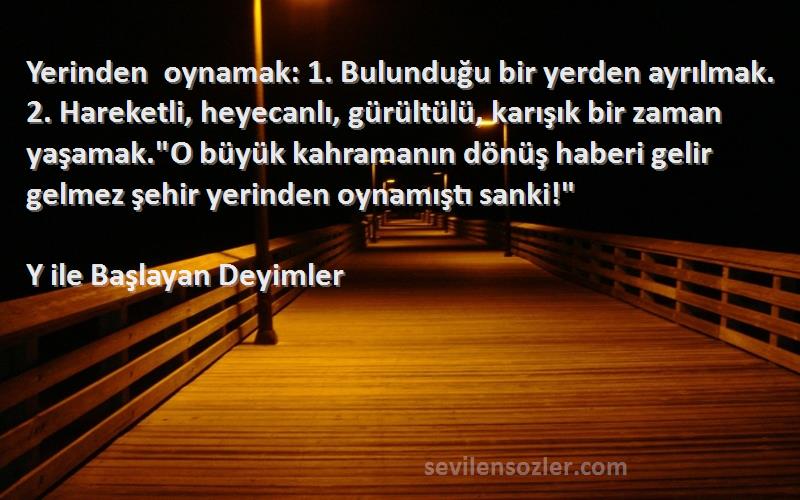 Y ile Başlayan Deyimler Sözleri 
Yerinden oynamak: 1. Bulunduğu bir yerden ayrılmak. 2. Hareketli, heyecanlı, gürültülü, karışık bir zaman yaşamak.O büyük kahramanın dönüş haberi gelir gelmez şehir yerinden oynamıştı sanki!