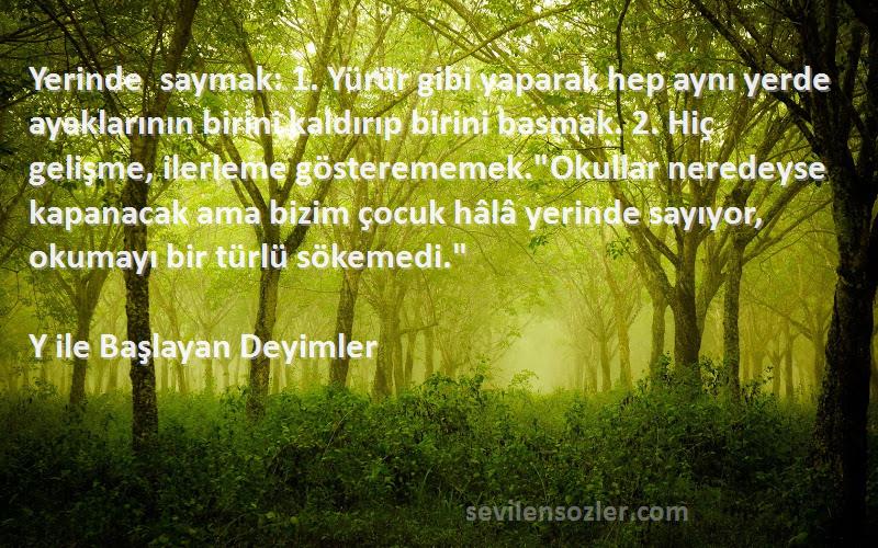 Y ile Başlayan Deyimler Sözleri 
Yerinde saymak: 1. Yürür gibi yaparak hep aynı yerde ayaklarının birini kaldırıp birini basmak. 2. Hiç gelişme, ilerleme gösterememek.Okullar neredeyse kapanacak ama bizim çocuk hâlâ yerinde sayıyor, okumayı bir türlü sökemedi.