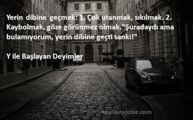 Y ile Başlayan Deyimler Sözleri 
Yerin dibine geçmek: 1. Çok utanmak, sıkılmak. 2. Kaybolmak, göze görünmez olmak.Şuradaydı ama bulamıyorum, yerin dibine geçti sanki!