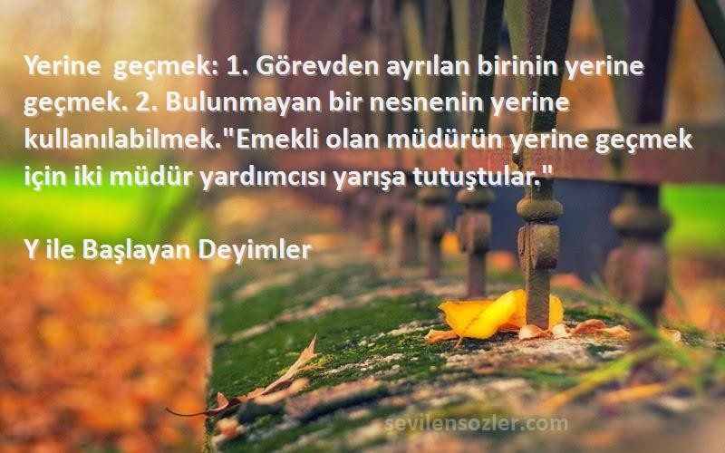 Y ile Başlayan Deyimler Sözleri 
Yerine geçmek: 1. Görevden ayrılan birinin yerine geçmek. 2. Bulunmayan bir nesnenin yerine kullanılabilmek.Emekli olan müdürün yerine geçmek için iki müdür yardımcısı yarışa tutuştular.