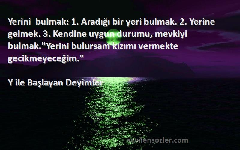 Y ile Başlayan Deyimler Sözleri 
Yerini bulmak: 1. Aradığı bir yeri bulmak. 2. Yerine gelmek. 3. Kendine uygun durumu, mevkiyi bulmak.Yerini bulursam kızımı vermekte gecikmeyeceğim.