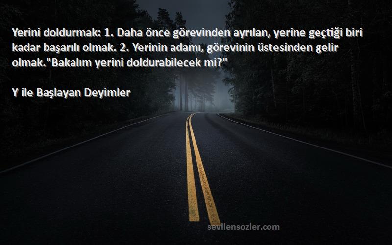 Y ile Başlayan Deyimler Sözleri 
Yerini doldurmak: 1. Daha önce görevinden ayrılan, yerine geçtiği biri kadar başarılı olmak. 2. Yerinin adamı, görevinin üstesinden gelir olmak.Bakalım yerini doldurabilecek mi?