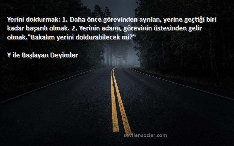 Y ile Başlayan Deyimler Sözleri 
Yerini doldurmak: 1. Daha önce görevinden ayrılan, yerine geçtiği biri kadar başarılı olmak. 2. Yerinin adamı, görevinin üstesinden gelir olmak.Bakalım yerini doldurabilecek mi?