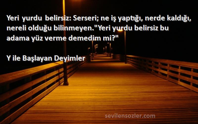 Y ile Başlayan Deyimler Sözleri 
Yeri yurdu belirsiz: Serseri; ne iş yaptığı, nerde kaldığı, nereli olduğu bilinmeyen.Yeri yurdu belirsiz bu adama yüz verme demedim mi?