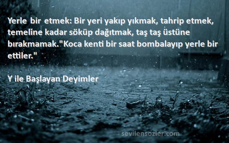 Y ile Başlayan Deyimler Sözleri 
Yerle bir etmek: Bir yeri yakıp yıkmak, tahrip etmek, temeline kadar söküp dağıtmak, taş taş üstüne bırakmamak.Koca kenti bir saat bombalayıp yerle bir ettiler.