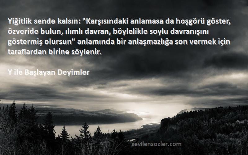 Y ile Başlayan Deyimler Sözleri 
Yiğitlik sende kalsın: Karşısındaki anlamasa da hoşgörü göster, özveride bulun, ılımlı davran, böylelikle soylu davranışını göstermiş olursun anlamında bir anlaşmazlığa son vermek için taraflardan birine söylenir.