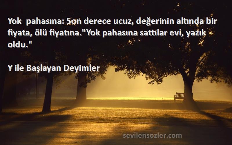 Y ile Başlayan Deyimler Sözleri 
Yok pahasına: Son derece ucuz, değerinin altında bir fiyata, ölü fiyatına.Yok pahasına sattılar evi, yazık oldu.