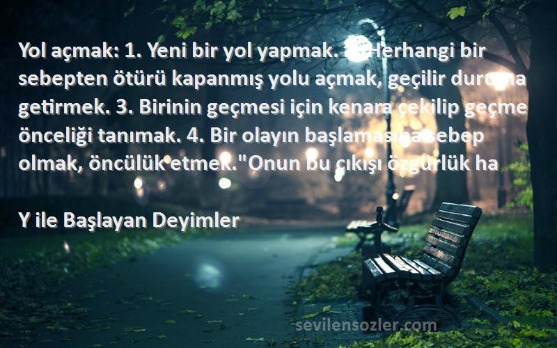 Y ile Başlayan Deyimler Sözleri 
Yol açmak: 1. Yeni bir yol yapmak. 2. Herhangi bir sebepten ötürü kapanmış yolu açmak, geçilir duruma getirmek. 3. Birinin geçmesi için kenara çekilip geçme önceliği tanımak. 4. Bir olayın başlamasına sebep olmak, öncülük etmek.Onun bu çıkışı özgürlük ha