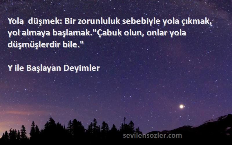 Y ile Başlayan Deyimler Sözleri 
Yola düşmek: Bir zorunluluk sebebiyle yola çıkmak, yol almaya başlamak.Çabuk olun, onlar yola düşmüşlerdir bile.