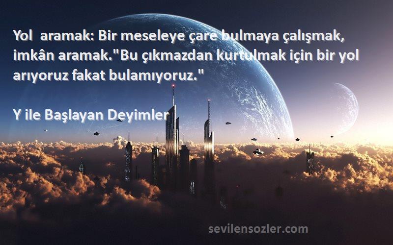 Y ile Başlayan Deyimler Sözleri 
Yol aramak: Bir meseleye çare bulmaya çalışmak, imkân aramak.Bu çıkmazdan kurtulmak için bir yol arıyoruz fakat bulamıyoruz.