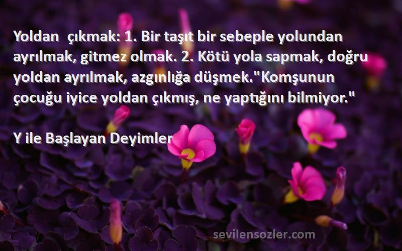 Y ile Başlayan Deyimler Sözleri 
Yoldan çıkmak: 1. Bir taşıt bir sebeple yolundan ayrılmak, gitmez olmak. 2. Kötü yola sapmak, doğru yoldan ayrılmak, azgınlığa düşmek.Komşunun çocuğu iyice yoldan çıkmış, ne yaptığını bilmiyor.