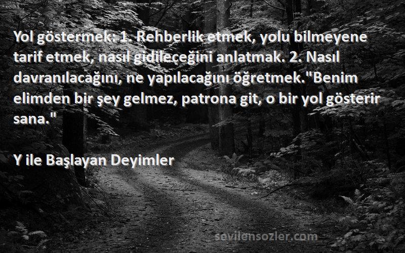 Y ile Başlayan Deyimler Sözleri 
Yol göstermek: 1. Rehberlik etmek, yolu bilmeyene tarif etmek, nasıl gidileceğini anlatmak. 2. Nasıl davranılacağını, ne yapılacağını öğretmek.Benim elimden bir şey gelmez, patrona git, o bir yol gösterir sana.