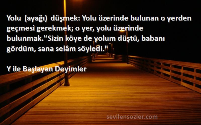 Y ile Başlayan Deyimler Sözleri 
Yolu (ayağı) düşmek: Yolu üzerinde bulunan o yerden geçmesi gerekmek; o yer, yolu üzerinde bulunmak.Sizin köye de yolum düştü, babanı gördüm, sana selâm söyledi.