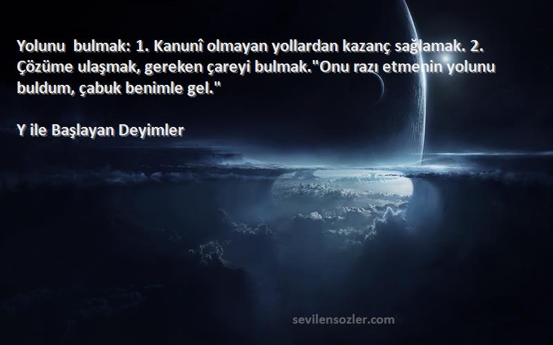 Y ile Başlayan Deyimler Sözleri 
Yolunu bulmak: 1. Kanunî olmayan yollardan kazanç sağlamak. 2. Çözüme ulaşmak, gereken çareyi bulmak.Onu razı etmenin yolunu buldum, çabuk benimle gel.