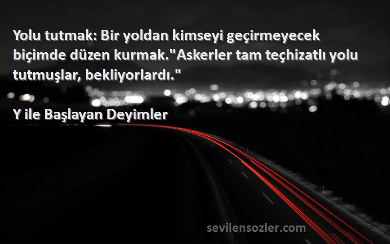 Y ile Başlayan Deyimler Sözleri 
Yolu tutmak: Bir yoldan kimseyi geçirmeyecek biçimde düzen kurmak.Askerler tam teçhizatlı yolu tutmuşlar, bekliyorlardı.