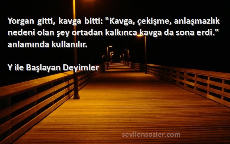 Y ile Başlayan Deyimler Sözleri 
Yorgan gitti, kavga bitti: Kavga, çekişme, anlaşmazlık nedeni olan şey ortadan kalkınca kavga da sona erdi. anlamında kullanılır.