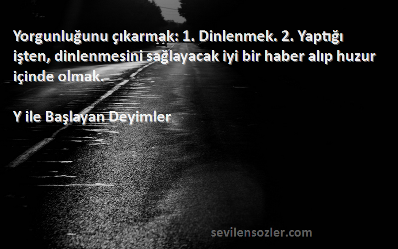 Y ile Başlayan Deyimler Sözleri 
Yorgunluğunu çıkarmak: 1. Dinlenmek. 2. Yaptığı işten, dinlenmesini sağlayacak iyi bir haber alıp huzur içinde olmak.