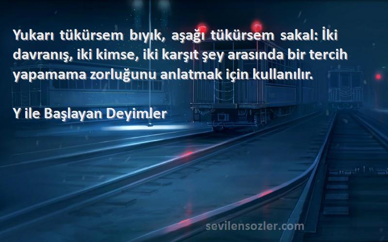 Y ile Başlayan Deyimler Sözleri 
Yukarı tükürsem bıyık, aşağı tükürsem sakal: İki davranış, iki kimse, iki karşıt şey arasında bir tercih yapamama zorluğunu anlatmak için kullanılır.