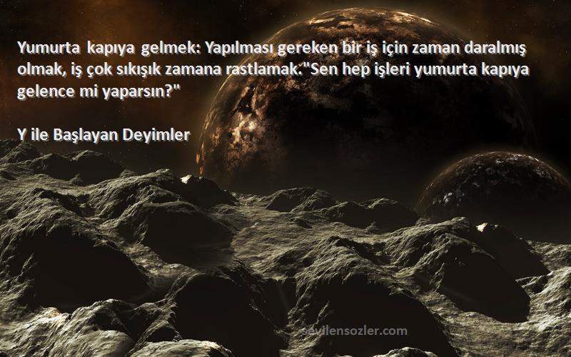 Y ile Başlayan Deyimler Sözleri 
Yumurta kapıya gelmek: Yapılması gereken bir iş için zaman daralmış olmak, iş çok sıkışık zamana rastlamak.Sen hep işleri yumurta kapıya gelence mi yaparsın?