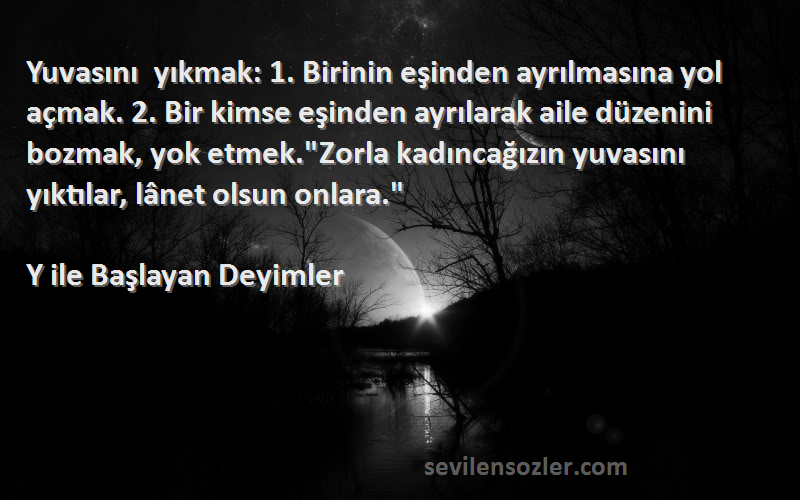 Y ile Başlayan Deyimler Sözleri 
Yuvasını yıkmak: 1. Birinin eşinden ayrılmasına yol açmak. 2. Bir kimse eşinden ayrılarak aile düzenini bozmak, yok etmek.Zorla kadıncağızın yuvasını yıktılar, lânet olsun onlara.