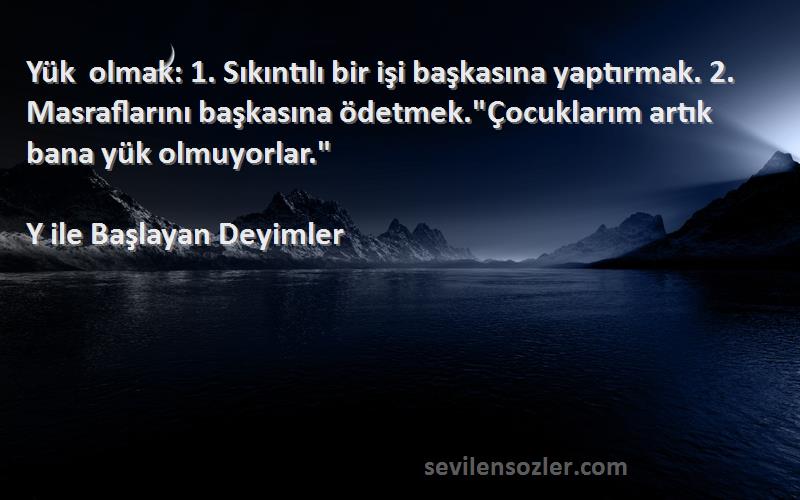 Y ile Başlayan Deyimler Sözleri 
Yük olmak: 1. Sıkıntılı bir işi başkasına yaptırmak. 2. Masraflarını başkasına ödetmek.Çocuklarım artık bana yük olmuyorlar.