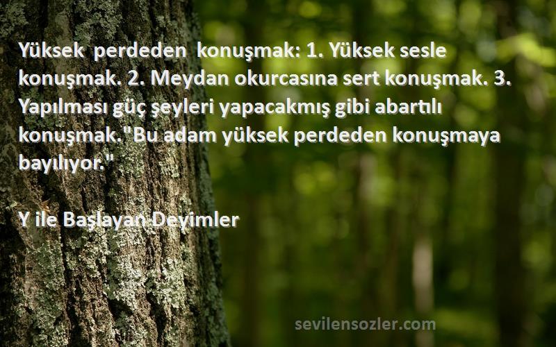 Y ile Başlayan Deyimler Sözleri 
Yüksek perdeden konuşmak: 1. Yüksek sesle konuşmak. 2. Meydan okurcasına sert konuşmak. 3. Yapılması güç şeyleri yapacakmış gibi abartılı konuşmak.Bu adam yüksek perdeden konuşmaya bayılıyor.