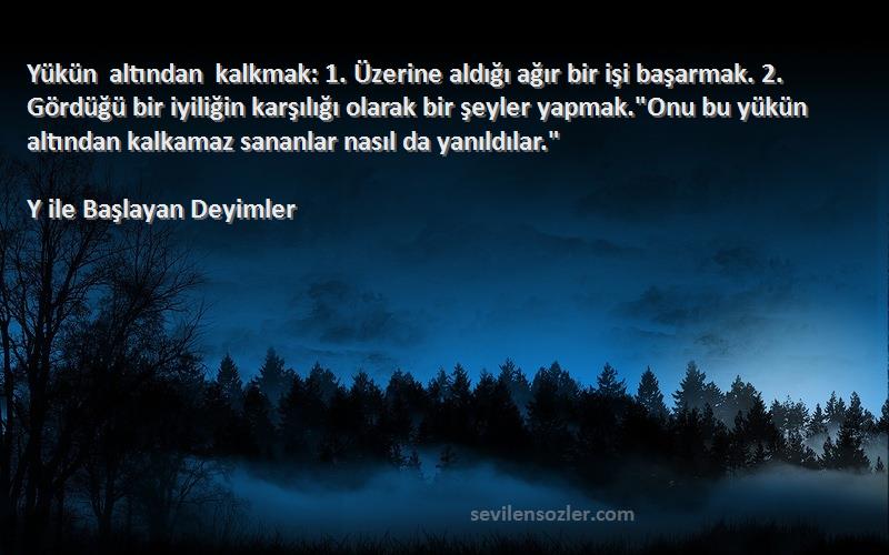 Y ile Başlayan Deyimler Sözleri 
Yükün altından kalkmak: 1. Üzerine aldığı ağır bir işi başarmak. 2. Gördüğü bir iyiliğin karşılığı olarak bir şeyler yapmak.Onu bu yükün altından kalkamaz sananlar nasıl da yanıldılar.