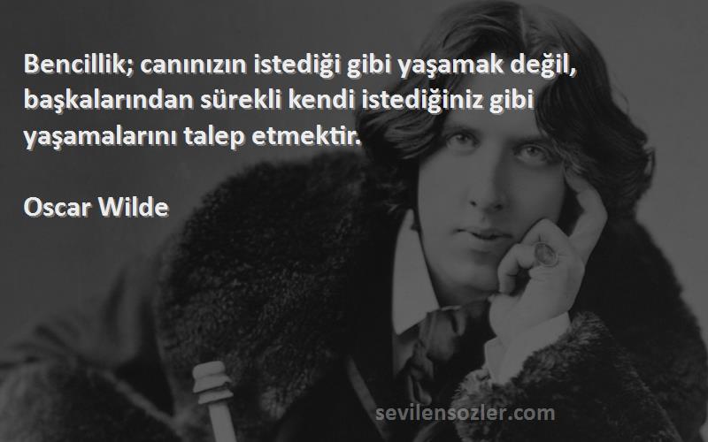 Oscar Wilde Sözleri 
Bencillik; canınızın istediği gibi yaşamak değil, başkalarından sürekli kendi istediğiniz gibi yaşamalarını talep etmektir.