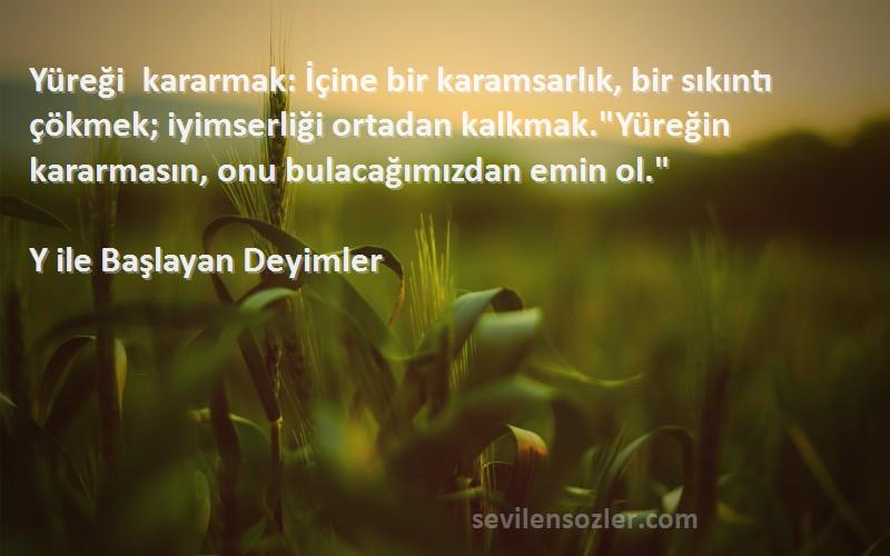 Y ile Başlayan Deyimler Sözleri 
Yüreği kararmak: İçine bir karamsarlık, bir sıkıntı çökmek; iyimserliği ortadan kalkmak.Yüreğin kararmasın, onu bulacağımızdan emin ol.