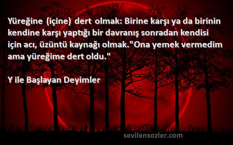 Y ile Başlayan Deyimler Sözleri 
Yüreğine (içine) dert olmak: Birine karşı ya da birinin kendine karşı yaptığı bir davranış sonradan kendisi için acı, üzüntü kaynağı olmak.Ona yemek vermedim ama yüreğime dert oldu.