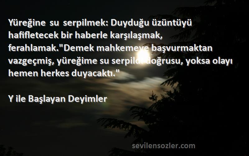 Y ile Başlayan Deyimler Sözleri 
Yüreğine su serpilmek: Duyduğu üzüntüyü hafifletecek bir haberle karşılaşmak, ferahlamak.Demek mahkemeye başvurmaktan vazgeçmiş, yüreğime su serpildi doğrusu, yoksa olayı hemen herkes duyacaktı.