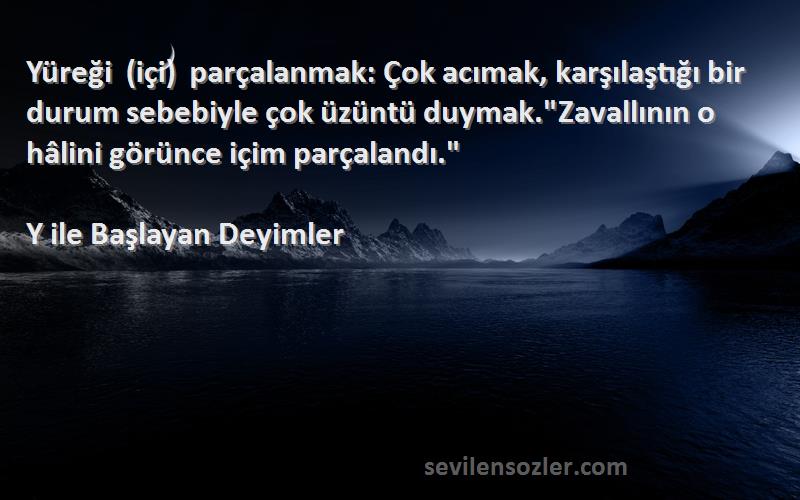 Y ile Başlayan Deyimler Sözleri 
Yüreği (içi) parçalanmak: Çok acımak, karşılaştığı bir durum sebebiyle çok üzüntü duymak.Zavallının o hâlini görünce içim parçalandı.