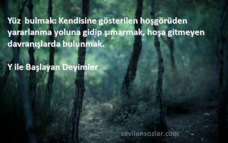 Y ile Başlayan Deyimler Sözleri 
Yüz bulmak: Kendisine gösterilen hoşgörüden yararlanma yoluna gidip şımarmak, hoşa gitmeyen davranışlarda bulunmak.