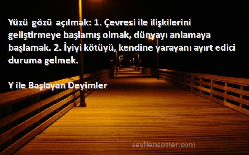Y ile Başlayan Deyimler Sözleri 
Yüzü gözü açılmak: 1. Çevresi ile ilişkilerini geliştirmeye başlamış olmak, dünyayı anlamaya başlamak. 2. İyiyi kötüyü, kendine yarayanı ayırt edici duruma gelmek.