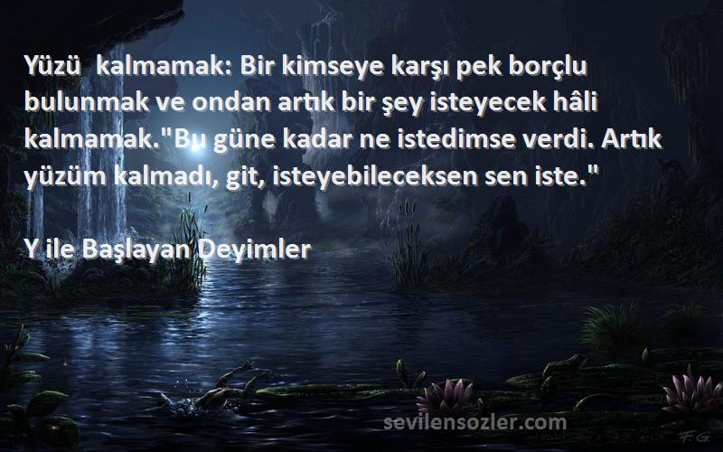 Y ile Başlayan Deyimler Sözleri 
Yüzü kalmamak: Bir kimseye karşı pek borçlu bulunmak ve ondan artık bir şey isteyecek hâli kalmamak.Bu güne kadar ne istedimse verdi. Artık yüzüm kalmadı, git, isteyebileceksen sen iste.