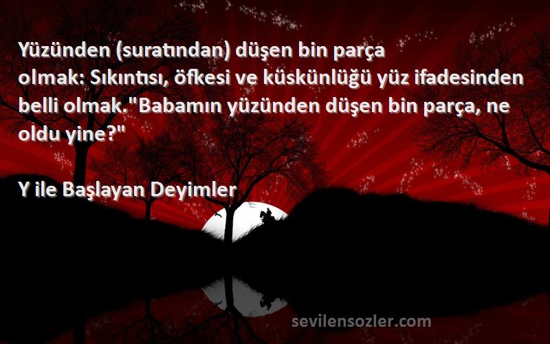 Y ile Başlayan Deyimler Sözleri 
Yüzünden (suratından) düşen bin parça olmak: Sıkıntısı, öfkesi ve küskünlüğü yüz ifadesinden belli olmak.Babamın yüzünden düşen bin parça, ne oldu yine?