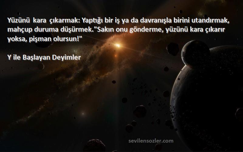 Y ile Başlayan Deyimler Sözleri 
Yüzünü kara çıkarmak: Yaptığı bir iş ya da davranışla birini utandırmak, mahçup duruma düşürmek.Sakın onu gönderme, yüzünü kara çıkarır yoksa, pişman olursun!