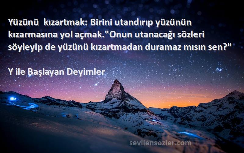 Y ile Başlayan Deyimler Sözleri 
Yüzünü kızartmak: Birini utandırıp yüzünün kızarmasına yol açmak.Onun utanacağı sözleri söyleyip de yüzünü kızartmadan duramaz mısın sen?