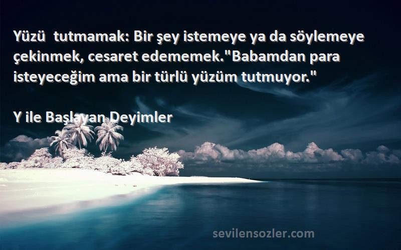 Y ile Başlayan Deyimler Sözleri 
Yüzü tutmamak: Bir şey istemeye ya da söylemeye çekinmek, cesaret edememek.Babamdan para isteyeceğim ama bir türlü yüzüm tutmuyor.