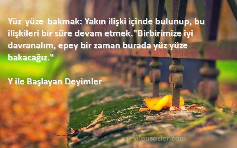 Y ile Başlayan Deyimler Sözleri 
Yüz yüze bakmak: Yakın ilişki içinde bulunup, bu ilişkileri bir süre devam etmek.Birbirimize iyi davranalım, epey bir zaman burada yüz yüze bakacağız.