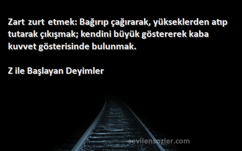 Z ile Başlayan Deyimler Sözleri 
Zart zurt etmek: Bağırıp çağırarak, yükseklerden atıp tutarak çıkışmak; kendini büyük göstererek kaba kuvvet gösterisinde bulunmak.