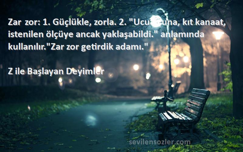 Z ile Başlayan Deyimler Sözleri 
Zar zor: 1. Güçlükle, zorla. 2. Ucu ucuna, kıt kanaat, istenilen ölçüye ancak yaklaşabildi. anlamında kullanılır.Zar zor getirdik adamı.