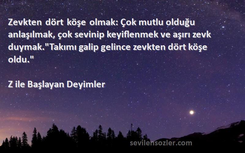 Z ile Başlayan Deyimler Sözleri 
Zevkten dört köşe olmak: Çok mutlu olduğu anlaşılmak, çok sevinip keyiflenmek ve aşırı zevk duymak.Takımı galip gelince zevkten dört köşe oldu.