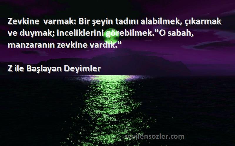 Z ile Başlayan Deyimler Sözleri 
Zevkine varmak: Bir şeyin tadını alabilmek, çıkarmak ve duymak; inceliklerini görebilmek.O sabah, manzaranın zevkine vardık.