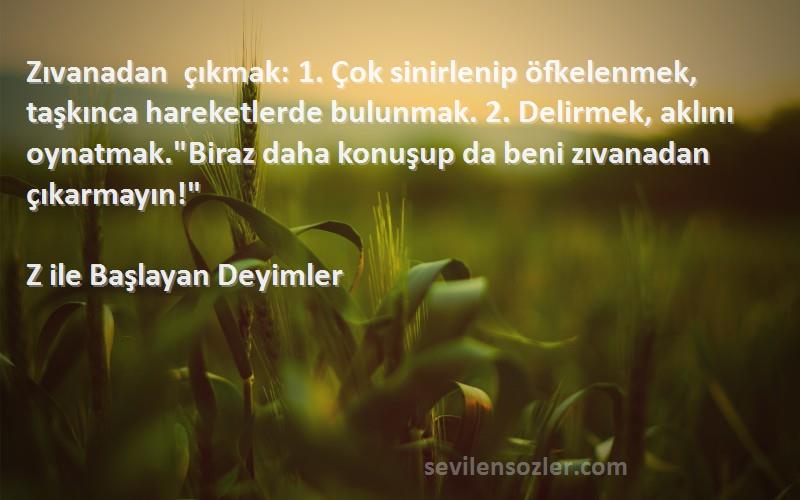 Z ile Başlayan Deyimler Sözleri 
Zıvanadan çıkmak: 1. Çok sinirlenip öfkelenmek, taşkınca hareketlerde bulunmak. 2. Delirmek, aklını oynatmak.Biraz daha konuşup da beni zıvanadan çıkarmayın!